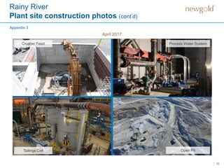 35
Mechanical and piping installation
April 2017
Rainy River
Plant site construction photos (cont’d)
Crusher Feed Process Water System
Tailings Cell Open Pit
Appendix 3
 