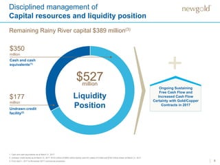 8
Disciplined management of
Capital resources and liquidity position
1. Cash and cash equivalents as at March 31, 2017.
2. Undrawn credit facility as at March 31, 2017. $123 million of $400 million facility used for Letters of Credit and $100 million drawn at March 31, 2017.
3. From April 1, 2017 to November 2017 commercial production.
Liquidity
Position
$527million
Cash and cash
equivalents(1)
$350
million
$177
million
Undrawn credit
facility(2)
+
Ongoing Sustaining
Free Cash Flow and
Increased Cash Flow
Certainty with Gold/Copper
Contracts in 2017
Remaining Rainy River capital $389 million(3)
 
