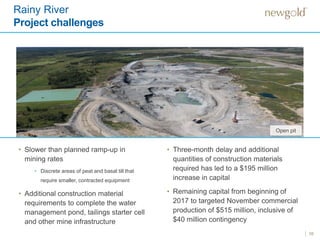 Rainy River
Project challenges
10
Open pit
• Slower than planned ramp-up in
mining rates
• Discrete areas of peat and basal till that
require smaller, contracted equipment
• Additional construction material
requirements to complete the water
management pond, tailings starter cell
and other mine infrastructure
• Three-month delay and additional
quantities of construction materials
required has led to a $195 million
increase in capital
• Remaining capital from beginning of
2017 to targeted November commercial
production of $515 million, inclusive of
$40 million contingency
 