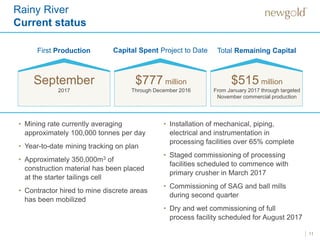 11
First Production Capital Spent Project to Date Total Remaining Capital
September
2017 Through December 2016 From January 2017 through targeted
November commercial production
$777 million $515 million
Rainy River
Current status
• Mining rate currently averaging
approximately 100,000 tonnes per day
• Year-to-date mining tracking on plan
• Approximately 350,000m3 of
construction material has been placed
at the starter tailings cell
• Contractor hired to mine discrete areas
has been mobilized
• Installation of mechanical, piping,
electrical and instrumentation in
processing facilities over 65% complete
• Staged commissioning of processing
facilities scheduled to commence with
primary crusher in March 2017
• Commissioning of SAG and ball mills
during second quarter
• Dry and wet commissioning of full
process facility scheduled for August 2017
 