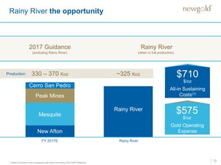 12
Rainy River the opportunity
1. Refer to Endnote on all-in sustaining costs under the heading “Non-GAAP Measures”.
New Afton
2017 Guidance Rainy River
FY 2017E Rainy River
Production 330 – 370 Koz ~325 Koz
(excluding Rainy River) (when in full production)
Mesquite
Peak Mines
Cerro San Pedro
Rainy River
Gold Operating
Expense
All-in Sustaining
Costs(1)
$710
$/oz
$575
$/oz
 