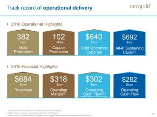 Track record of operational delivery
2016 Operational Highlights
13
1. Refer to Endnote on all-in sustaining costs under the heading “Non-GAAP Measures”.
2. Refer to Endnote on operating margin under the heading “Non-GAAP Measures”.
3 Refer to Endnote on net cash generated from operations before changes in working capital under the heading “Non-GAAP Measures”.
Gold
Production
382
Koz
Copper
Production
102
Mlbs
Gold Operating
Expense
All-in Sustaining
Costs(1)
$692
$/oz
$640
$/oz
2016 Financial Highlights
Revenues
$684
$mm
Operating
Margin(2)
$318
$mm
Operating
Cash Flow(3)
Operating
Cash Flow
$282
$mm
$302
$mm
(before changes in working capital)
 