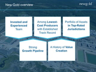 3
New Gold overview
Invested and
Experienced
Team
Among Lowest-
Cost Producers
with Established
Track Record
Portfolio of Assets
in Top-Rated
Jurisdictions
Strong
Growth Pipeline
A History of Value
Creation
 