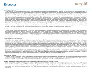 Endnotes
41
(2) TOTAL CASH COSTS
“Total cash costs” per ounce is a non-GAAP financial measure which is calculated in accordance with a standard developed by The Gold Institute, a worldwide association of
suppliers of gold and gold products that ceased operations in 2002. Adoption of the standard is voluntary and the cost measures presented may not be comparable to other similarly
titled measures of other companies. New Gold reports total cash costs on a sales basis. The company believes that certain investors use this information to evaluate the company’s
performance and ability to generate liquidity through operating cash flow to fund future capital expenditures and working capital needs. This measure, along with sales, is
considered to be a key indicator of the company’s ability to generate operating earnings and cash flow from its mining operations. Total cash costs include mine site operating costs
such as mining, processing and administration costs, royalties, production taxes, and realized gains and losses on fuel contracts, but are exclusive of amortization, reclamation,
capital and exploration costs and net of by-product sales. Total cash costs are then divided by ounces of gold sold to arrive at a per ounce figure. Co-product cash costs remove the
impact of other metal sales that are produced as a by-product of gold production and apportion the cash costs to each metal produced on a percentage of revenue basis, and
subsequently divides the amount by the total ounces of gold or silver or pounds of copper sold, as the case may be, to arrive at per ounce or per pound figures. Unless otherwise
indicated, all total cash cost information in this news release is net of by-product sales. This data is furnished to provide additional information and is a non-GAAP financial measure.
Total cash costs and co-product cash costs presented do not have a standardized meaning under IFRS and may not be comparable to similar measures presented by other mining
companies. It should not be considered in isolation or as a substitute for measures of performance prepared in accordance with IFRS and is not necessarily indicative of cash flow
from operations under IFRS or operating costs presented under GAAP. Further details regarding historical total cash costs and a reconciliation to the nearest IFRS measures are
provided in the MD&A accompanying New Gold’s financial statements filed from time to time on www.sedar.com and on EDGAR at www.sec.gov.
(3) AVERAGE REALIZED PRICE
“Average realized price per ounce or pound sold” is a non-GAAP financial measure with no standard meaning under IFRS. Management uses this measure to better understand the
price realized in each reporting period for gold, silver, and copper sales. Average realized price is intended to provide additional information only and does not have any
standardized definition under IFRS; it should not be considered in isolation or as a substitute for measures of performance prepared in accordance with IFRS. Other companies may
calculate this measure differently and this measure is unlikely to be comparable to similar measures presented by other companies. Further details regarding average realized price
and a reconciliation to the nearest IFRS measure is provided in the MD&A accompanying New Gold’s financial statements filed from time to time on www.sedar.com and on EDGAR
at www.sec.gov.
(4) ADJUSTED NET (LOSS)/EARNINGS
“Adjusted net (loss)/earnings” and “adjusted net (loss)/earnings per share” are non-GAAP financial measures. Net (loss)/earnings have been adjusted and tax affected for the group
of costs in “Other gains and losses” on the condensed consolidated income statement. The adjusted entries are also impacted for tax to the extent that the underlying entries are
impacted for tax in the unadjusted net (loss)/earnings from continuing operations. The company uses this measure for its own internal purposes. Management’s internal budgets
and forecasts and public guidance do not reflect fair value changes on senior notes and non-hedged derivatives, foreign currency translation and fair value through profit or loss and
financial asset gains/losses. Consequently, the presentation of adjusted net earnings and adjusted net earnings per share enables investors and analysts to better understand the
underlying operating performance of our core mining business through the eyes of management. Management periodically evaluates the components of adjusted net earnings and
adjusted net earnings per share based on an internal assessment of performance measures that are useful for evaluating the operating performance of our business and a review of
the non-GAAP measures used by mining industry analysts and other mining companies. Adjusted net (loss)/earnings and adjusted net (loss)/earnings per share are intended to
provide additional information only and do not have any standardized meaning under IFRS and may not be comparable to similar measures presented by other companies. They
should not be considered in isolation or as a substitute for measures of performance prepared in accordance with IFRS. The measures are not necessarily indicative of operating
profit or cash flows from operations as determined under IFRS. Further details regarding adjusted net (loss)/earnings and a reconciliation to the nearest IFRS measure is provided in
the MD&A accompanying New Gold’s financial statements filed from time to time on www.sedar.com and on EDGAR at www.sec.gov.
(5) OPERATING MARGIN
“Operating margin” is a non-GAAP financial measure with no standard meaning under IFRS, which management uses to evaluate the Company’s aggregated and mine-by-mine
contribution to net earnings before non-cash depreciation and depletion charges. Further details regarding operating margin and a reconciliation to the nearest IFRS measure is
provided in the MD&A accompanying New Gold’s financial statements filed from time to time on www.sedar.com and on EDGAR at www.sec.gov.
(6) CASH GENERATED FROM OPERATIONS BEFORE CHANGES IN NON-CASH OPERATING WORKING CAPITAL
“Cash generated from operations before changes in working capital” and “cash generated from operations before changes in working capital per share” are non-GAAP financial
measures with no standard meaning under IFRS, which exclude changes in non-cash operating working capital. Management uses this measure to evaluate the Company’s ability
to generate cash from its operations before temporary working capital changes. Further details regarding cash generated from operations before changes in working capital and a
reconciliation to the nearest IFRS measure is provided in the MD&A accompanying New Gold’s financial statements filed from time to time on www.sedar.com and on EDGAR at
www.sec.gov.
 