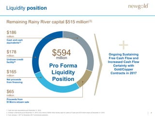 7
+Ongoing Sustaining
Free Cash Flow and
Increased Cash Flow
Certainty with
Gold/Copper
Contracts in 2017
Liquidity position
1. Cash and cash equivalents as at December 31, 2016.
2. Undrawn credit facility as at December 31, 2016. $122 million of $400 million facility used for Letters of Credit and $100 million drawn at December 31, 2016.
3. From January 1, 2017 to November 2017 commercial production.
Remaining Rainy River capital $515 million(3)
Pro Forma
Liquidity
Position
$594million
Cash and cash
equivalents(1)
$186
million
$178
million
Undrawn credit
facility(2)
$165
million
Net proceeds
from financing
$65
million
Proceeds from
El Morro stream sale
 