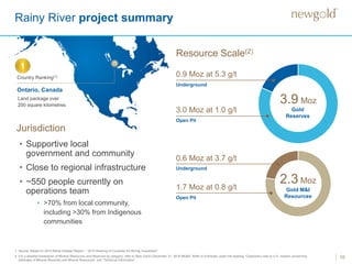 10
Rainy River project summary
3.0 Moz at 1.0 g/t
Open Pit
Underground
0.9 Moz at 5.3 g/t
3.9 Moz
1.7 Moz at 0.8 g/t
Open Pit
Underground
0.6 Moz at 3.7 g/t
2.3 Moz
Resource Scale(2)
1. Source: Based on 2015 Behre Dolbear Report – “2015 Ranking of Countries for Mining Investment”.
2. For a detailed breakdown of Mineral Resources and Reserves by category, refer to New Gold’s December 31, 2016 MD&A. Refer to Endnotes under the heading “Cautionary note to U.S. readers concerning
estimates of Mineral Reserves and Mineral Resources” and “Technical Information”.
• Supportive local
government and community
• Close to regional infrastructure
• ~550 people currently on
operations team
• >70% from local community,
including >30% from Indigenous
communities
Country Ranking(1)
Land package over
200 square kilometres
Ontario, Canada
1
Jurisdiction
Gold
Reserves
Gold M&I
Resources
 