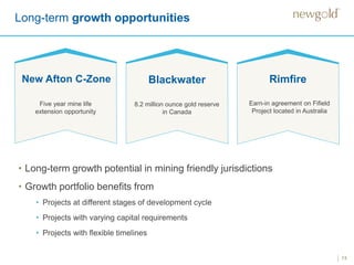 13
Long-term growth opportunities
New Afton C-Zone
Five year mine life
extension opportunity
Blackwater
8.2 million ounce gold reserve
in Canada
Rimfire
Earn-in agreement on Fifield
Project located in Australia
• Long-term growth potential in mining friendly jurisdictions
• Growth portfolio benefits from
• Projects at different stages of development cycle
• Projects with varying capital requirements
• Projects with flexible timelines
 