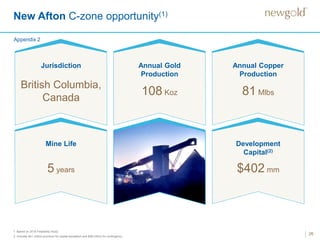 New Afton C-zone opportunity(1)
26
Jurisdiction Annual Gold
Production
108 Koz
Annual Copper
Production
81 Mlbs
Mine Life
5 years
Development
Capital(2)
British Columbia,
Canada
1. Based on 2016 Feasibility Study.
2. Includes $41 million provision for capital escalation and $88 million for contingency.
$402 mm
Appendix 2
 