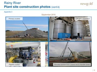 Rainy River
Plant site construction photos (cont’d)
32
Primary crusher Coarse ore reclaim
Elevated section from coarse ore to transfer towerPebble crusher
Appendix 3
September 2016
CIP tank installation
 