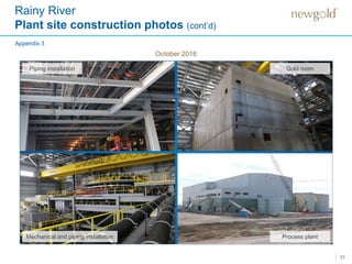Rainy River
Plant site construction photos (cont’d)
33
Piping installation Gold room
Process plantMechanical and piping installation
Appendix 3
October 2016
 