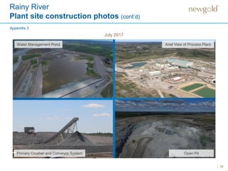 35
July 2017
Rainy River
Plant site construction photos (cont’d)
Appendix 3
Open Pit
Water Management Pond
Primary Crusher and Conveyor System
Ariel View of Process Plant
 