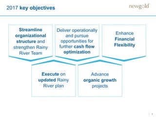 4
2017 key objectives
Streamline
organizational
structure and
strengthen Rainy
River Team
Advance
organic growth
projects
Enhance
Financial
Flexibility
Deliver operationally
and pursue
opportunities for
further cash flow
optimization
Execute on
updated Rainy
River plan
 