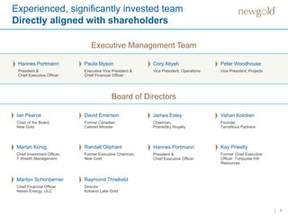 Experienced, significantly invested team
Directly aligned with shareholders
5
Executive Management Team
Ian Pearce
Chair of the Board,
New Gold
Board of Directors
David Emerson
Former Canadian
Cabinet Minister
James Estey
Chairman,
PrairieSky Royalty
Martyn Konig
Chief Investment Officer,
T Wealth Management
Kay Priestly
Former Chief Executive
Officer, Turquoise Hill
Resources
Randall Oliphant
Former Executive Chairman,
New Gold
Raymond Threlkeld
Director
Kirkland Lake Gold
Marilyn Schonberner
Chief Financial Officer
Nexen Energy, ULC
Hannes Portmann
President &
Chief Executive Officer
Paula Myson
Executive Vice President &
Chief Financial Officer
Cory Atiyeh
Vice President, Operations
Peter Woodhouse
Vice President, Projects
Vahan Kololian
Founder,
TerraNova Partners
Hannes Portmann
President &
Chief Executive Officer
 