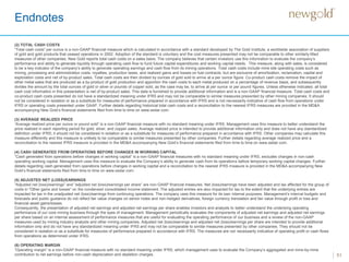 Endnotes
51
(2) TOTAL CASH COSTS
“Total cash costs” per ounce is a non-GAAP financial measure which is calculated in accordance with a standard developed by The Gold Institute, a worldwide association of suppliers
of gold and gold products that ceased operations in 2002. Adoption of the standard is voluntary and the cost measures presented may not be comparable to other similarly titled
measures of other companies. New Gold reports total cash costs on a sales basis. The company believes that certain investors use this information to evaluate the company’s
performance and ability to generate liquidity through operating cash flow to fund future capital expenditures and working capital needs. This measure, along with sales, is considered
to be a key indicator of the company’s ability to generate operating earnings and cash flow from its mining operations. Total cash costs include mine site operating costs such as
mining, processing and administration costs, royalties, production taxes, and realized gains and losses on fuel contracts, but are exclusive of amortization, reclamation, capital and
exploration costs and net of by-product sales. Total cash costs are then divided by ounces of gold sold to arrive at a per ounce figure. Co-product cash costs remove the impact of
other metal sales that are produced as a by-product of gold production and apportion the cash costs to each metal produced on a percentage of revenue basis, and subsequently
divides the amount by the total ounces of gold or silver or pounds of copper sold, as the case may be, to arrive at per ounce or per pound figures. Unless otherwise indicated, all total
cash cost information in this presentation is net of by-product sales. This data is furnished to provide additional information and is a non-GAAP financial measure. Total cash costs and
co-product cash costs presented do not have a standardized meaning under IFRS and may not be comparable to similar measures presented by other mining companies. It should
not be considered in isolation or as a substitute for measures of performance prepared in accordance with IFRS and is not necessarily indicative of cash flow from operations under
IFRS or operating costs presented under GAAP. Further details regarding historical total cash costs and a reconciliation to the nearest IFRS measures are provided in the MD&A
accompanying New Gold’s financial statements filed from time to time on www.sedar.com.
(3) AVERAGE REALIZED PRICE
“Average realized price per ounce or pound sold” is a non-GAAP financial measure with no standard meaning under IFRS. Management uses this measure to better understand the
price realized in each reporting period for gold, silver, and copper sales. Average realized price is intended to provide additional information only and does not have any standardized
definition under IFRS; it should not be considered in isolation or as a substitute for measures of performance prepared in accordance with IFRS. Other companies may calculate this
measure differently and this measure is unlikely to be comparable to similar measures presented by other companies. Further details regarding average realized price and a
reconciliation to the nearest IFRS measure is provided in the MD&A accompanying New Gold’s financial statements filed from time to time on www.sedar.com.
(4) CASH GENERATED FROM OPERATIONS BEFORE CHANGES IN WORKING CAPITAL
“Cash generated from operations before changes in working capital” is a non-GAAP financial measures with no standard meaning under IFRS, excludes changes in non-cash
operating working capital. Management uses this measure to evaluate the Company’s ability to generate cash from its operations before temporary working capital changes. Further
details regarding cash generated from operations before changes in working capital and a reconciliation to the nearest IFRS measure is provided in the MD&A accompanying New
Gold’s financial statements filed from time to time on www.sedar.com.
(5) ADJUSTED NET (LOSS)/EARNINGS
“Adjusted net (loss)/earnings” and “adjusted net (loss)/earnings per share” are non-GAAP financial measures. Net (loss)/earnings have been adjusted and tax affected for the group of
costs in “Other gains and losses” on the condensed consolidated income statement. The adjusted entries are also impacted for tax to the extent that the underlying entries are
impacted for tax in the unadjusted net (loss)/earnings from continuing operations. The company uses this measure for its own internal purposes. Management’s internal budgets and
forecasts and public guidance do not reflect fair value changes on senior notes and non-hedged derivatives, foreign currency translation and fair value through profit or loss and
financial asset gains/losses.
Consequently, the presentation of adjusted net earnings and adjusted net earnings per share enables investors and analysts to better understand the underlying operating
performance of our core mining business through the eyes of management. Management periodically evaluates the components of adjusted net earnings and adjusted net earnings
per share based on an internal assessment of performance measures that are useful for evaluating the operating performance of our business and a review of the non-GAAP
measures used by mining industry analysts and other mining companies. Adjusted net (loss)/earnings and adjusted net (loss)/earnings per share are intended to provide additional
information only and do not have any standardized meaning under IFRS and may not be comparable to similar measures presented by other companies. They should not be
considered in isolation or as a substitute for measures of performance prepared in accordance with IFRS. The measures are not necessarily indicative of operating profit or cash flows
from operations as determined under IFRS.
(6) OPERATING MARGIN
“Operating margin” is a non-GAAP financial measure with no standard meaning under IFRS, which management uses to evaluate the Company’s aggregated and mine-by-mine
contribution to net earnings before non-cash depreciation and depletion charges.
 