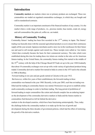 Page NO: 12
Introduction
Commodity markets are markets where raw or primary products are exchanged. These raw
commodities are traded on regulated commodities exchanges, in which they are bought and
sold in standardized contracts.
Commodity market is an important constituent of the financial markets of any country. It is the
market where a wide range of products, viz., precious metals, base metals, crude oil, energy
and soft commodities like palm oil, coffee etc. are traded.
History of Commodity Trading
Commodity futures’ trading has been first recorded in the 17
t h
century in Japan. The futures’
trading was basically done with the seasonal agricultural products so as to ensure their continuous
supply all the year around. Japanese merchants used to store rice in the warehouses for their future
use and used to sell receipts against such stored rice. These receipts were called as ‘rice tickets
‘which then eventually became the basis for their commercial currency. The rules which were
established during this time for trading these rice tickets are similar to the rules set for American
futures trading. In the United States, the commodity futures trading first started in the middle of
the 19
t h
century with the help of the Chicago Board Of Trade set up in the year 1848.Gradually
then about 10 commodity exchanges were set up with a wide variety of agricultural products being
traded. Commodity derivative market first started in India in cotton in the 1875 and in the oilseeds
in 1900 at Bombay.
Forward trading in raw jute and jute goods started at Calcutta in the year 1912.
But however, within few years of their establishment, the forwards trading in these
commodities was banned in the year 1960. Recently, in the year 2003, such ban on trading was
lifted and the trading in commodity futures was started. Permission was given to establish online
multi-commodity exchange in order to facilitate trading. The long period of prohibition of
forward trading in major commodities like cotton and oilseeds complex has an enduring impact
on the development of the commodity derivative markets in India and the futures market in
commodities find themselves left far behind the derivative
markets in the developed countries, which have been functioning uninterruptedly. Thus, today
the challenge before the commodity markets is to make up for the loss of growth and
development during the three decades of government policies, which had the effect of restricting
the growth of the derivative markets.
 
