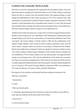 Page NO: 13
Evolution of the Commodity Market in India
Derivatives as a tool for managing risk first originated in the commodities markets. They were
then found useful as a hedging tool in financial markets as well. In India, trading in commodity
futures has been in existence from the nineteenth century with organised trading in cotton
through the establishment of Cotton Trade Association in 1875. Over a period of time, other
commodities were permitted to be traded in futures exchanges. Regulatory constraints in 1960s
resulted in virtual dismantling of the commodities future markets. It is only in the last decade
that commodity future exchanges have been actively encouraged. However, the markets have
been thin with poor liquidity and have not grown to any significant level.
Bombay Cotton Trade Association Ltd., set up in 1875, was the fir st organized futures market.
Bombay Cotton Exchange Ltd. was established in 1893 following the widespread discontent
amongst leading cotton mill owners and merchants over functioning of Bombay Cotton Trade
Association. The Futures trading in oilseeds started in 1900 with the establishment of the
Gujarati Vyapari Mandali, which carried on futures trading in groundnut, castor seed and
cotton. Futures’ trading in wheat was existent at several places in Punjab and Uttar Pradesh.
But the most notable futures exchange for wheat was chamber of commerce at Hapur set up in
1913. Futures trading in bullion began in Mumbai in 1920. Calcutta Hessian Exchange Ltd.
was established in 1919 for futures trading in raw jute and jute goods. But organized futures
trading in raw jute began only in 1927 with the establishment of East Indian Jute Association
Ltd. These two associations amalgamated in 1945 to form the East India Jute & Hessian Ltd.
to conduct organized trading in both Raw Jute and Jute goods. Forward Contracts (Regulation)
Act was enacted in 1952 and the Forwards Markets Commission (FMC) was established in
1953 under the Ministry of Consumer Affairs and Public Distribution.
• The majority of the committee recommended that futures trading be introduced in the
following commodities:
1. Basmati Rice
2. Cotton
3. Raw jute and jute goods
4. Groundnut, rapeseed/mustard seed, cottonseed, sesame seed, sunflower seed, safflower
seed, copra and soybean, and oils and oilcakes of all of them.
5. Rice bran oil
6. Castor oil and its oilcake
 