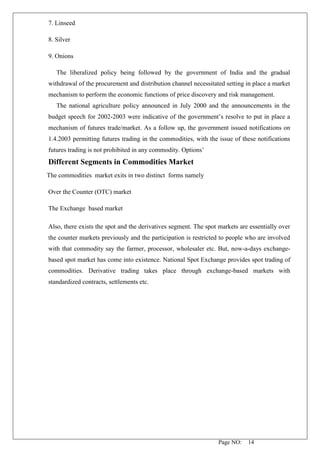 Page NO: 14
7. Linseed
8. Silver
9. Onions
The liberalized policy being followed by the government of India and the gradual
withdrawal of the procurement and distribution channel necessitated setting in place a market
mechanism to perform the economic functions of price discovery and risk management.
The national agriculture policy announced in July 2000 and the announcements in the
budget speech for 2002-2003 were indicative of the government’s resolve to put in place a
mechanism of futures trade/market. As a follow up, the government issued notifications on
1.4.2003 permitting futures trading in the commodities, with the issue of these notifications
futures trading is not prohibited in any commodity. Options’
Different Segments in Commodities Market
The commodities market exits in two distinct forms namely
Over the Counter (OTC) market
The Exchange based market
Also, there exists the spot and the derivatives segment. The spot markets are essentially over
the counter markets previously and the participation is restricted to people who are involved
with that commodity say the farmer, processor, wholesaler etc. But, now-a-days exchange-
based spot market has come into existence. National Spot Exchange provides spot trading of
commodities. Derivative trading takes place through exchange-based markets with
standardized contracts, settlements etc.
 