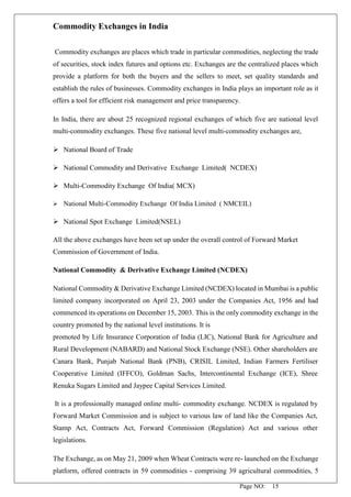 Page NO: 15
Commodity Exchanges in India
Commodity exchanges are places which trade in particular commodities, neglecting the trade
of securities, stock index futures and options etc. Exchanges are the centralized places which
provide a platform for both the buyers and the sellers to meet, set quality standards and
establish the rules of businesses. Commodity exchanges in India plays an important role as it
offers a tool for efficient risk management and price transparency.
In India, there are about 25 recognized regional exchanges of which five are national level
multi-commodity exchanges. These five national level multi-commodity exchanges are,
➢ National Board of Trade
➢ National Commodity and Derivative Exchange Limited( NCDEX)
➢ Multi-Commodity Exchange Of India( MCX)
➢ National Multi-Commodity Exchange Of India Limited ( NMCEIL)
➢ National Spot Exchange Limited(NSEL)
All the above exchanges have been set up under the overall control of Forward Market
Commission of Government of India.
National Commodity & Derivative Exchange Limited (NCDEX)
National Commodity & Derivative Exchange Limited (NCDEX) located in Mumbai is a public
limited company incorporated on April 23, 2003 under the Companies Act, 1956 and had
commenced its operations on December 15, 2003. This is the only commodity exchange in the
country promoted by the national level institutions. It is
promoted by Life Insurance Corporation of India (LIC), National Bank for Agriculture and
Rural Development (NABARD) and National Stock Exchange (NSE). Other shareholders are
Canara Bank, Punjab National Bank (PNB), CRISIL Limited, Indian Farmers Fertiliser
Cooperative Limited (IFFCO), Goldman Sachs, Intercontinental Exchange (ICE), Shree
Renuka Sugars Limited and Jaypee Capital Services Limited.
It is a professionally managed online multi- commodity exchange. NCDEX is regulated by
Forward Market Commission and is subject to various law of land like the Companies Act,
Stamp Act, Contracts Act, Forward Commission (Regulation) Act and various other
legislations.
The Exchange, as on May 21, 2009 when Wheat Contracts were re- launched on the Exchange
platform, offered contracts in 59 commodities - comprising 39 agricultural commodities, 5
 