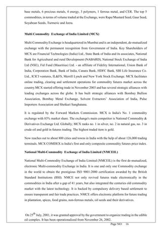 Page NO: 16
base metals, 6 precious metals, 4 energy, 3 polymers, 1 ferrous metal, and CER. The top 5
commodities, in terms of volume traded at the Exchange, were Rape/Mustard Seed, Gaur Seed,
Soyabean Seeds, Turmeric and Jeera.
Multi Commodity Exchange of India Limited (MCX)
Multi Commodity Exchange is headquartered in Mumbai and is an independent, de-mutualized
exchange with the permanent recognition from Government of India. Key Shareholders of
MCX are Financial Technologies (India) Ltd., State Bank of India and its associates, National
Bank for Agricultural and rural Development (NABARD), National Stock Exchange of India
Ltd (NSE), Fid Fund (Mauritius) Ltd. - an affiliate of Fidelity International, Union Bank of
India, Corporation Bank, Bank of India, Canara Bank, HDFC Bank, SBI Life Insurance Co.
Ltd., ICICI ventures, IL&FS, Merrill Lynch and New York Stock Exchange. MCX facilitates
online trading, clearing and settlement operations for commodity futures market across the
country.MCX started offering trade in November 2003 and has several strategic alliances with
leading exchanges across the globe. It has built strategic alliances with Bombay Bullion
Association, Bombay Metal Exchange, Solvent Extractors’ Association of India, Pulse
Importers Association and Shetkari Sanghatana.
It is regulated by the Forward Markets Commission. MCX is India's No. 1 commodity
exchange with 83% market share. The exchange's main competitor is National Commodity &
Derivatives Exchange Ltd. Globally; MCX ranks no. 1 in silver, no. 2 in natural gas, no. 3 in
crude oil and gold in futures trading. The highest traded item is gold.
Now reaches out to about 800 cities and towns in India with the help of about 126,000 trading
terminals. MCX COMDEX is India's first and only composite commodity futures price index.
National Multi-Commodity Exchange of India Limited (NMCEIL)
National Multi-Commodity Exchange of India Limited (NMCEIL) is the first de-mutualized,
electronic Multi-commodity Exchange in India. It is one and only one Commodity exchange
in the world to obtain the prestigious ISO 9001:2000 certification awarded by the British
Standard Institutions (BSI). NMCE not only revived futures trade electronically in the
commodities in India after a gap of 41 years, but also integrated the centuries old commodity
market with the latest technology. It is backed by compulsory delivery based settlement to
ensure transparent and fair trade practices. NMCE offers electronic platform for future trading
in plantation, spices, food grains, non-ferrous metals, oil seeds and their derivatives.
On 25
th
July, 2001, it was granted approval by the government to organize trading in the edible
oil complex. It has been operationalized from November 26, 2002.
 