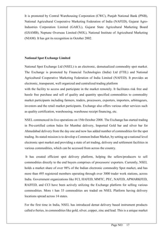 Page NO: 17
It is promoted by Central Warehousing Corporation (CWC), Punjab National Bank (PNB),
National Agricultural Cooperative Marketing Federation of India (NAFED), Gujarat Agro-
Industries Corporation Limited (GAICL), Gujarat State Agricultural Marketing Board
(GSAMB), Neptune Overseas Limited (NOL), National Institute of Agricultural Marketing
(NIAM). It has got its recognition in October 2002.
National Spot Exchange Limited
National Spot Exchange Ltd (NSEL) is an electronic, demutualized commodity spot market.
The Exchange is promoted by Financial Technologies (India) Ltd (FTIL) and National
Agricultural Cooperative Marketing Federation of India Limited (NAFED). It provides an
electronic, transparent, well organized and centralized trading platform
with the facility to access and participate in the market remotely. It facilitates risk free and
hassle free purchase and sell of quality and quantity specified commodities to commodity
market participants including farmers, traders, processors, exporters, importers, arbitrageurs,
investors and the retail market participants. Exchange also offers various other services such
as quality certification, warehousing, warehouse receipt financing, etc.
NSEL commenced its live operations on 15th October 2008. The Exchange has started trading
in Pre-certified cotton bales for Mumbai delivery, Imported Gold bar and silver bar for
Ahmedabad delivery from the day one and now has added number of commodities for the spot
trading. Its stated mission is to develop a Common Indian Market, by setting up a national level
electronic spot market and providing a state of art trading, delivery and settlement facilities in
various commodities, which can be accessed from across the country.
It has created efficient spot delivery platform, helping the sellers/producers to sell
commodities directly to the end buyers comprises of processors/ exporters. Currently, NSEL
holds a market share of over 98% of the Indian electronic commodity Spot market, and has
more than 495 registered members operating through over 3000 trader work stations, across
India. Government organizations like FCI, HAFED, MMTC, PEC, NAFED, APMARKFED,
RAJFED, and CCI have been actively utilizing the Exchange platform for selling various
commodities. More t han 33 commodities are traded on NSEL Platform having delivery
locations spread across 14 states.
For the first time in India, NSEL has introduced demat delivery based instrument products
called e-Series, in commodities like gold, silver, copper, zinc and lead. This is a unique market
 