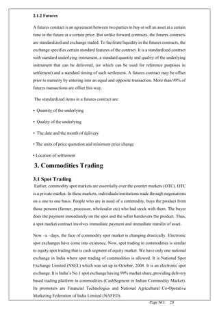 Page NO: 20
2.1.2 Futures
A futures contract is an agreement between two parties to buy or sell an asset at a certain
time in the future at a certain price. But unlike forward contracts, the futures contracts
are standardized and exchange traded. To facilitate liquidity in the futures contracts, the
exchange specifies certain standard features of the contract. It is a standardized contract
with standard underlying instrument, a standard quantity and quality of the underlying
instrument that can be delivered, (or which can be used for reference purposes in
settlement) and a standard timing of such settlement. A futures contract may be offset
prior to maturity by entering into an equal and opposite transaction. More than 99% of
futures transactions are offset this way.
The standardized items in a futures contract are:
• Quantity of the underlying
• Quality of the underlying
• The date and the month of delivery
• The units of price quotation and minimum price change
• Location of settlement
3. Commodities Trading
3.1 Spot Trading
Earlier, commodity spot markets are essentially over the counter markets (OTC). OTC
is a private market. In these markets, individuals/institutions trade through negotiations
on a one to one basis. People who are in need of a commodity, buys the product from
those persons (farmer, processor, wholesaler etc) who had stock with them. The buyer
does the payment immediately on the spot and the seller handovers the product. Thus,
a spot market contract involves immediate payment and immediate transfer of asset.
Now –a –days, the face of commodity spot market is changing drastically. Electronic
spot exchanges have come into existence. Now, spot trading in commodities is similar
to equity spot trading that is cash segment of equity market. We have only one national
exchange in India where spot trading of commodities is allowed. It is National Spot
Exchange Limited (NSEL) which was set up in October, 2008. It is an electronic spot
exchange. It is India’s No.1 spot exchange having 99% market share, providing delivery
based trading platform in commodities (CashSegment in Indian Commodity Market).
Its promoters are Financial Technologies and National Agricultural Co-Operative
Marketing Federation of India Limited (NAFED).
 