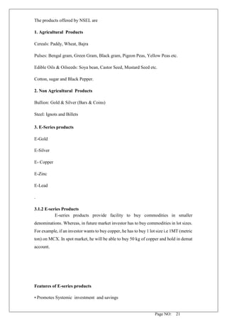 Page NO: 21
The products offered by NSEL are
1. Agricultural Products
Cereals: Paddy, Wheat, Bajra
Pulses: Bengal gram, Green Gram, Black gram, Pigeon Peas, Yellow Peas etc.
Edible Oils & Oilseeds: Soya bean, Castor Seed, Mustard Seed etc.
Cotton, sugar and Black Pepper.
2. Non Agricultural Products
Bullion: Gold & Silver (Bars & Coins)
Steel: Ignots and Billets
3. E-Series products
E-Gold
E-Silver
E- Copper
E-Zinc
E-Lead
.
3.1.2 E-series Products
E-series products provide facility to buy commodities in smaller
denominations. Whereas, in future market investor has to buy commodities in lot sizes.
For example, if an investor wants to buy copper, he has to buy 1 lot size i.e 1MT (metric
ton) on MCX. In spot market, he will be able to buy 50 kg of copper and hold in demat
account.
Features of E-series products
• Promotes Systemic investment and savings
 