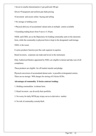 Page NO: 22
• Invest in smaller denomination (1 gm gold and 100 gm
Silver) •Transparent and uniform pan India pricing
•Convenient and secure online buying and selling
• No storage or holding costs
• Physical delivery of accumulated demat units at multiple centres available
• Extending trading hours from 9 am to 11.30 pm.
NSDL and CDSL act as the Depository for holding commodity units in the electronic
form, while the commodity in physical form is kept in the designated vault/storage.
NSEL is the issuer.
E-series products function just like cash segment in equities.
Retail investors, corporate can trade and invest in the instrument.
Only Authorized Dealers appointed by NSEL are eligible to demat and take care of all
compliance.
These products are eligible for off market transfer and pledge.
Physical conversion of accumulated demat units is possible at designated centres.
There are no storage / WR charges for storing of E-Series ICINs.
Advantages of commodity E-Series contract trading:
1. Holding commodities in demat form.
2. Retail investors can diversify their portfolio.
3. No worry for daily MTM pay in/pay out as in derivative market.
4. No risk of commodity custody/theft.
 