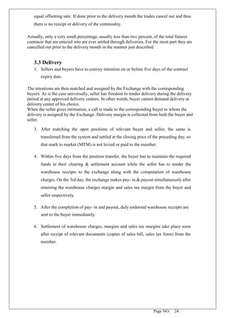 Page NO: 24
equal offsetting sale. If done prior to the delivery month the trades cancel out and thus
there is no receipt or delivery of the commodity.
Actually, only a very small percentage, usually less than two percent, of the total futures
contracts that are entered into are ever settled through deliveries. For the most part they are
cancelled out prior to the delivery month in the manner just described
3.3 Delivery
1. Sellers and buyers have to convey intention on or before five days of the contract
expiry date.
The intentions are then matched and assigned by the Exchange with the corresponding
buyers. As is the case universally, seller has freedom to tender delivery during the delivery
period at any approved delivery centers. In other words, buyer cannot demand delivery at
delivery center of his choice.
When the seller gives intimation, a call is made to the corresponding buyer to whom the
delivery is assigned by the Exchange. Delivery margin is collected from both the buyer and
seller.
3. After matching the open positions of relevant buyer and seller, the same is
transferred from the system and settled at the closing price of the preceding day, so
that mark to market (MTM) is not levied or paid to the member.
4. Within five days from the position transfer, the buyer has to maintain the required
funds in their clearing & settlement account while the seller has to tender the
warehouse receipts to the exchange along with the computation of warehouse
charges. On the 3rd day, the exchange makes pay- in & payout simultaneously after
retaining the warehouse charges margin and sales tax margin from the buyer and
seller respectively.
5. After the completion of pay- in and payout, duly endorsed warehouse receipts are
sent to the buyer immediately.
6. Settlement of warehouse charges, margins and sales tax margins take place soon
after receipt of relevant documents (copies of sales bill, sales tax form) from the
member.
 
