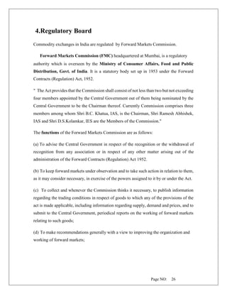 Page NO: 26
4.Regulatory Board
Commodity exchanges in India are regulated by Forward Markets Commission.
Forward Markets Commission (FMC) headquartered at Mumbai, is a regulatory
authority which is overseen by the Ministry of Consumer Affairs, Food and Public
Distribution, Govt. of India. It is a statutory body set up in 1953 under the Forward
Contracts (Regulation) Act, 1952.
" The Act provides that the Commission shall consist of not less than two but not exceeding
four members appointed by the Central Government out of them being nominated by the
Central Government to be the Chairman thereof. Currently Commission comprises three
members among whom Shri B.C. Khatua, IAS, is the Chairman, Shri Ramesh Abhishek,
IAS and Shri D.S.Kolamkar, IES are the Members of the Commission."
The functions of the Forward Markets Commission are as follows:
(a) To advise the Central Government in respect of the recognition or the withdrawal of
recognition from any association or in respect of any other matter arising out of the
administration of the Forward Contracts (Regulation) Act 1952.
(b) To keep forward markets under observation and to take such action in relation to them,
as it may consider necessary, in exercise of the powers assigned to it by or under the Act.
(c) To collect and whenever the Commission thinks it necessary, to publish information
regarding the trading conditions in respect of goods to which any of the provisions of the
act is made applicable, including information regarding supply, demand and prices, and to
submit to the Central Government, periodical reports on the working of forward markets
relating to such goods;
(d) To make recommendations generally with a view to improving the organization and
working of forward markets;
 