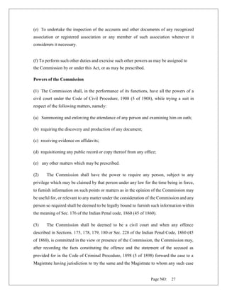 Page NO: 27
(e) To undertake the inspection of the accounts and other documents of any recognized
association or registered association or any member of such association whenever it
considerers it necessary.
(f) To perform such other duties and exercise such other powers as may be assigned to
the Commission by or under this Act, or as may be prescribed.
Powers of the Commission
(1) The Commission shall, in the performance of its functions, have all the powers of a
civil court under the Code of Civil Procedure, 1908 (5 of 1908), while trying a suit in
respect of the following matters, namely:
(a) Summoning and enforcing the attendance of any person and examining him on oath;
(b) requiring the discovery and production of any document;
(c) receiving evidence on affidavits;
(d) requisitioning any public record or copy thereof from any office;
(e) any other matters which may be prescribed.
(2) The Commission shall have the power to require any person, subject to any
privilege which may be claimed by that person under any law for the time being in force,
to furnish information on such points or matters as in the opinion of the Commission may
be useful for, or relevant to any matter under the consideration of the Commission and any
person so required shall be deemed to be legally bound to furnish such information within
the meaning of Sec. 176 of the Indian Penal code, 1860 (45 of 1860).
(3) The Commission shall be deemed to be a civil court and when any offence
described in Sections. 175, 178, 179, 180 or Sec. 228 of the Indian Penal Code, 1860 (45
of 1860), is committed in the view or presence of the Commission, the Commission may,
after recording the facts constituting the offence and the statement of the accused as
provided for in the Code of Criminal Procedure, 1898 (5 of 1898) forward the case to a
Magistrate having jurisdiction to try the same and the Magistrate to whom any such case
 