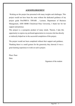 Page NO: 3
ACKNOWLEDGEMENT
Working on this project has presented with many insights and challenges. This
project would not have been the same without the dedicated guidance of my
project guide Prof.PRIYA TIWARI , Lecturer, Department of Business
Management, ASM IBMR Chinchwad Pune University, I thank her for her
support and patience.
This project is a synergistic product of many minds. Therein, I take this
opportunity to express my profound appreciation to everyone who has directly
or indirectly helped me in the successful completion of this project.
The project would not been completed without their support and guidance.
Thanking them is a small gesture for the generosity they showed. It was a
great learning experience to work on such a project.
Place: Pune
Date:
Signature of the student
 