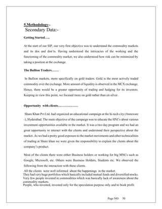 Page NO: 30
5.Methodology:-
Secondary Data:-
Getting Started…..
At the start of our SIP, our very first objective was to understand the commodity markets
and its dos and don’ts. Having understood the intricacies of the working and the
functioning of the commodity market, we also understood how risk can be minimized by
taking a position at the exchange.
The Bullion Traders…….
In Bullion markets, more specifically on gold traders. Gold is the most actively traded
commodity over the exchange. More amount of liquidity is observed in the MCX exchange.
Hence, there would be a greater opportunity of trading and hedging for its investors.
Keeping in view this point, we focused more on gold rather than on silver.
Opportunity with clients……………….
Share Khan Pvt Ltd. had organized an educational campaign at the hi-tech city (Annexure
-), Hyderabad. The main objective of the campaign was to educate the HNI’s about various
investment opportunities available in the market. It was a two day program and we had an
great opportunity to interact with the clients and understand their perspective about the
market. As we had a pretty good exposure to the market movements and other technicalities
of trading at Share khan we were given the responsibility to explain the clients about the
company’s product.
Most of the clients there were either Business holders or working for big MNCs such as
Google, Microsoft, etc. Others were Business Holders, Students etc. We observed the
following from the interaction with these clients.
All the clients were well informed about the happenings in the market.
They had very huge portfolios which basically included mutual funds and diversified stocks.
Very few people invested in commodities which was basically lack of awareness about the
commodity markets.
People, who invested, invested only for the speculation purpose only and to book profit
 