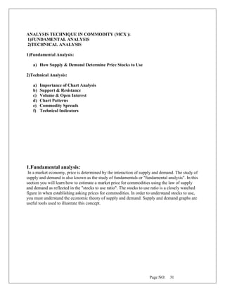 Page NO: 31
ANALYSIS TECHNIQUE IN COMMODITY (MCX ):
1)FUNDAMENTAL ANALYSIS
2)TECHNICAL ANALYSIS
1)Fundamental Analysis:
a) How Supply & Demand Determine Price Stocks to Use
2)Technical Analysis:
a) Importance of Chart Analysis
b) Support & Resistance
c) Volume & Open Interest
d) Chart Patterns
e) Commodity Spreads
f) Technical Indicators
1.Fundamental analysis:
In a market economy, price is determined by the interaction of supply and demand. The study of
supply and demand is also known as the study of fundamentals or "fundamental analysis". In this
section you will learn how to estimate a market price for commodities using the law of supply
and demand as reflected in the "stocks to use ratio". The stocks to use ratio is a closely watched
figure in when establishing asking prices for commodities. In order to understand stocks to use,
you must understand the economic theory of supply and demand. Supply and demand graphs are
useful tools used to illustrate this concept.
 