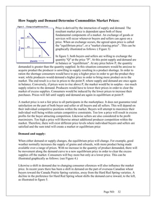 Page NO: 32
How Supply and Demand Determine Commodities Market Prices:
Price is derived by the interaction of supply and demand. The
resultant market price is dependent upon both of these
fundamental components of a market. An exchange of goods or
services will occur whenever buyers and sellers can agree on a
price. When an exchange occurs, the agreed upon price is called
the "equilibrium price", or a "market clearing price" . This can be
graphically illustrated as follows: ( Figure 3)
In figure 3, both buyers and sellers are willing to exchange the
quantity "Q" at the price "P". At this point supply and demand are
in balance or "equilibrium". At any price below P, the quantity
demanded is greater than the quantity supplied. In this situation consumers would be anxious to
acquire product the producer is unwilling to supply resulting in a product shortage. In order to
ration the shortage consumers would have to pay a higher price in order to get the product they
want; while producers would demand a higher price in order to bring more product on to the
market. The end result is a rise in prices to the point P, where supply and demand are once again
in balance. Conversely, if prices were to rise above P, the market would be in surplus - too much
supply relative to the demand. Producers would have to lower their prices in order to clear the
market of excess supplies. Consumers would be induced by the lower prices to increase their
purchases. Prices will fall until supply and demand are again in equilibrium at point P.
A market price is not a fair price to all participants in the marketplace. It does not guarantee total
satisfaction on the part of both buyer and seller or all buyers and all sellers. This will depend on
their individual competitive positions within the market. Buyers will attempt to maximize their
individual well being within certain competitive constraints. Too low a price will result in excess
profits for the buyer attracting competition. Likewise sellers are also considered to be profit
maximizers. Too high a price will likewise attract additional producer competition within the
market. Therefore, there will exist different price levels where individual buyers and sellers are
satisfied and the sum total will create a market or equilibrium price
Demand and supply:
When either demand or supply changes, the equilibrium price will change. For example, good
weather normally increases the supply of grains and oilseeds, with more product being made
available over a range of prices. With no increase in the quantity of product demanded, there will
be movement along the demand curve to a new equilibrium price in order to clear the excess
supplies off the market. Consumers will buy more but only at a lower price. This can be
illustrated graphically as follows: (see Figure 4.)
Likewise a shift in demand due to changing consumer eferences will also influence the market
price. In recent years there has been a shift in demand on the part of overseas Canadian wheat
buyers toward the Canada Prairie Spring varieties, away from the Hard Red Spring varieties. A
decline in the preference for Hard Red Spring wheat shifts the demand curve inward, to the left,
as illustrated in figure 5.
 