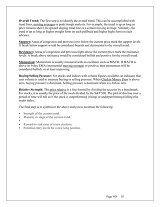 Page NO: 38
Overall Trend: The first step is to identify the overall trend. This can be accomplished with
trend lines, moving averages or peak/trough analysis. For example, the trend is up as long as
price remains above its upward sloping trend line or a certain moving average. Similarly, the
trend is up as long as higher troughs form on each pullback and higher highs form on each
advance.
Support: Areas of congestion and previous lows below the current price mark the support levels.
A break below support would be considered bearish and detrimental to the overall trend.
Resistance: Areas of congestion and previous highs above the current price mark the resistance
levels. A break above resistance would be considered bullish and positive for the overall trend.
Momentum: Momentum is usually measured with an oscillator such as MACD. If MACD is
above its 9-day EMA (exponential moving average) or positive, then momentum will be
considered bullish, or at least improving.
Buying/Selling Pressure: For stocks and indices with volume figures available, an indicator that
uses volume is used to measure buying or selling pressure. When Chaikin Money Flow is above
zero, buying pressure is dominant. Selling pressure is dominant when it is below zero.
Relative Strength: The price relative is a line formed by dividing the security by a benchmark.
For stocks, it is usually the price of the stock divided by the S&P 500. The plot of this line over a
period of time will tell us if the stock is outperforming (rising) or underperforming (falling) the
major index.
The final step is to synthesize the above analysis to ascertain the following:
▪ Strength of the current trend.
▪ Maturity or stage of the current trend.
▪
▪ Reward-to-risk ratio of a new position.
▪ Potential entry levels for a new long position.
 