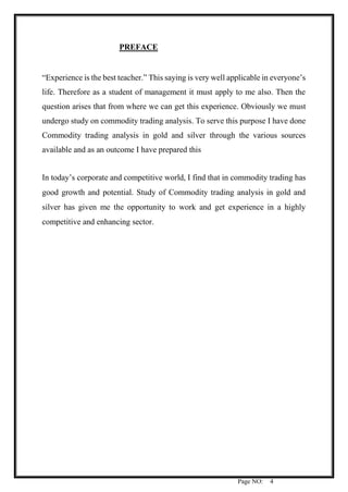 Page NO: 4
PREFACE
“Experience is the best teacher.” This saying is very well applicable in everyone’s
life. Therefore as a student of management it must apply to me also. Then the
question arises that from where we can get this experience. Obviously we must
undergo study on commodity trading analysis. To serve this purpose I have done
Commodity trading analysis in gold and silver through the various sources
available and as an outcome I have prepared this
In today’s corporate and competitive world, I find that in commodity trading has
good growth and potential. Study of Commodity trading analysis in gold and
silver has given me the opportunity to work and get experience in a highly
competitive and enhancing sector.
 
