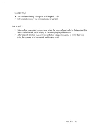 Page NO: 43
Example no.2:
➢ Sell one in the money call option at strike price 1256
➢ Sell one in the money put option at strike price 1253
How it work :
➢ It depending on contract volumes your select the more volume traded in that contract this
is successfully work and it helping in risk managing in gold contract.
➢ After one side position is goes in loss and other side position come in profit then your
exist that position is in loss exist it and booking profit
 