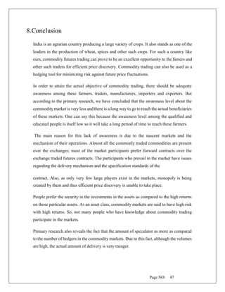 Page NO: 47
8.Conclusion
India is an agrarian country producing a large variety of crops. It also stands as one of the
leaders in the production of wheat, spices and other such crops. For such a country like
ours, commodity futures trading can prove to be an excellent opportunity to the famers and
other such traders for efficient price discovery. Commodity trading can also be used as a
hedging tool for minimizing risk against future price fluctuations.
In order to attain the actual objective of commodity trading, there should be adequate
awareness among these farmers, traders, manufacturers, importers and exporters. But
according to the primary research, we have concluded that the awareness level about the
commodity market is very less and there is a long way to go to reach the actual beneficiaries
of these markets. One can say this because the awareness level among the qualified and
educated people is itself low so it will take a long period of time to reach these farmers.
The main reason for this lack of awareness is due to the nascent markets and the
mechanism of their operations. Almost all the commonly traded commodities are present
over the exchanges; most of the market participants prefer forward contracts over the
exchange traded futures contracts. The participants who prevail in the market have issues
regarding the delivery mechanism and the specification standards of the
contract. Also, as only very few large players exist in the markets, monopoly is being
created by them and thus efficient price discovery is unable to take place.
People prefer the security in the investments in the assets as compared to the high returns
on those particular assets. As an asset class, commodity markets are said to have high risk
with high returns. So, not many people who have knowledge about commodity trading
participate in the markets.
Primary research also reveals the fact that the amount of speculator as more as compared
to the number of hedgers in the commodity markets. Due to this fact, although the volumes
are high, the actual amount of delivery is very meager.
 