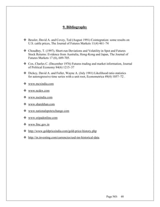 Page NO: 48
9. Bibliography
❖ Bessler, David A. and Covey, Ted (August 1991) Cointegration: some results on
U.S. cattle prices, The Journal of Futures Markets 11(4) 461–74
❖ Choudhry, T. (1997), Short-run Deviations and Volatility in Spot and Futures
Stock Returns: Evidence from Australia, Hong-Kong and Japan, The Journal of
Futures Markets 17 (6), 689-705.
❖ Cox, Charles C. (December 1976) Futures trading and market information, Journal
of Political Economy 84(6) 1215–37
❖ Dickey, David A. and Fuller, Wayne A. (July 1981) Likelihood ratio statistics
for autoregressive time series with a unit root, Econometrica 49(4) 1057–72 .
❖ www.mcxindia.com
❖ www.ncdex.com
❖ www.nseindia.com
❖ www.sharekhan.com
❖ www.nationalspotexchange.com
❖ www.sripadonline.com
❖ www.fmc.gov.in
❖ http://www.goldpriceindia.com/gold-price-history.php
❖ http://in.investing.com/currencies/usd-inr-historical-data.
 