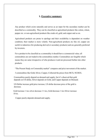 Page NO: 7
1. Executive summary
Any product which exists naturally and serves as an input for the secondary market can be
described as a commodity. They can be classified as agricultural products like cotton, wheat,
pepper etc. or non-agricultural products like crude oil, gold, and copper and so on.
Agricultural products are prone to spoilage and their availability is dependent on weather
condition; their market is more volatile. Non-agricultural products etc like oil, copper are
useful in industries (for producing derived or secondary products) and are generally preferred
by investors.
For a product to be classified as a commodity it should have a commercial value; all
commodities are not traded in the commodities market. Commodities are fungible which
means they are same irrespective of who produces it and are processed further into other
products.
“The Present Study on Commodity market” compares and price movement of the market.
3 commodities like Gold, Silver, Copper, Collected the prices from MCX, NCDEX.
Commodities purely depend on demand and supply, but it’s observed that gold
depends on US dollar, Silver depends on Gold, and Copper depends on Demand.
US Dollar increase gold price increase, US dollar decrease price of the gold is
decrease.
Gold increase 1 tics silver decrease 11 tics, Gold decrease 1 tics Silver increase
10 tis.
Copper purely depends demand and supply.
 