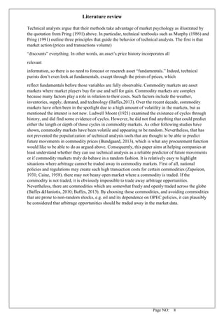 Page NO: 8
Literature review
Technical analysts argue that their methods take advantage of market psychology as illustrated by
the quotation from Pring (1991) above. In particular, technical textbooks such as Murphy (1986) and
Pring (1991) outline three principles that guide the behavior of technical analysts. The first is that
market action (prices and transactions volume)
“discounts” everything. In other words, an asset’s price history incorporates all
relevant
information, so there is no need to forecast or research asset “fundamentals.” Indeed, technical
purists don’t even look at fundamentals, except through the prism of prices, which
reflect fundamentals before those variables are fully observable. Commodity markets are asset
markets where market players buy for use and sell for gain. Commodity markets are complex
because many factors play a role in relation to their costs. Such factors include the weather,
inventories, supply, demand, and technology (Baffes,2013). Over the recent decade, commodity
markets have often been in the spotlight due to a high amount of volatility in the markets, but as
mentioned the interest is not new. Ludwell Moore (1921) examined the existence of cycles through
history, and did find some evidence of cycles. However, he did not find anything that could predict
either the length or depth of those cycles in commodity markets. As other following studies have
shown, commodity markets have been volatile and appearing to be random. Nevertheless, that has
not prevented the popularization of technical analysis tools that are thought to be able to predict
future movements in commodity prices (Bundgaard, 2013), which is what any procurement function
would like to be able to do as argued above. Consequently, this paper aims at helping companies at
least understand whether they can use technical analysis as a reliable predictor of future movements
or if commodity markets truly do behave in a random fashion. It is relatively easy to highlight
situations where arbitrage cannot be traded away in commodity markets. First of all, national
policies and regulations may create such high transaction costs for certain commodities (Zapoleon,
1931; Caine, 1958). there may not beany open market where a commodity is traded. If the
commodity is not traded, it is obviously impossible to trade away arbitrage opportunities.
Nevertheless, there are commodities which are somewhat freely and openly traded across the globe
(Baffes &Haniotis, 2010; Baffes, 2013). By choosing those commodities, and avoiding commodities
that are prone to non-random shocks, e.g. oil and its dependence on OPEC policies, it can plausibly
be considered that arbitrage opportunities should be traded away in the market data.
 