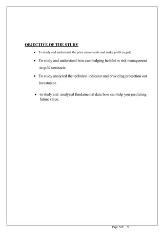 Page NO: 9
OBJECTIVE OF THE STUDY
• To study and understand the price movements and make profit in gold.
• To study and understand how can hedging helpful in risk management
in gold contracts.
• To study analyzed the technical indicator and providing protection our
Investment.
• to study and analyzed fundamental data how can help you predicting
future value.
 