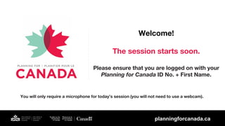 Welcome!
The session starts soon.
Please ensure that you are logged on with your
Planning for Canada ID No. + First Name.
You will only require a microphone for today’s session (you will not need to use a webcam).
planningforcanada.ca
planningforcanada.ca
The session will begin at 07:30 AM UTC
 