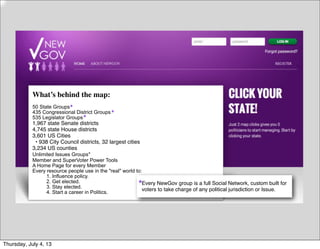 What’s behind the map:
50 State Groups
435 Congressional District Groups
535 Legislator Groups
1,967 state Senate districts 
4,745 state House districts 
3,601 US Cities 
  • 938 City Council districts, 32 largest cities 
3,234 US counties
Unlimited Issues Groups*
Member and SuperVoter Power Tools
A Home Page for every Member
Every resource people use in the "real" world to:
1. Influence policy.
2. Get elected.
3. Stay elected.
4. Start a career in Politics.
Every NewGov group is a full Social Network, custom built for
voters to take charge of any political jurisdiction or Issue.
*
*
*
*
Thursday, July 4, 13
 