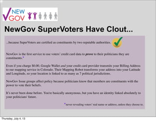 NewGov SuperVoters Have Clout...
...because SuperVoters are certiﬁed as constituents by two reputable authorities.
NewGov is the ﬁrst service to use voters’ credit card data to prove to their politicians they are
constituents.
Even if you charge $0.00, Google Wallet and your credit card provider transmits your Billing Address
to our mapping service in Colorado. Their Mapping Robot transforms your address into your Latitude
and Longitude, so your location is linked to as many as 7 political jurisdictions.
NewGov Issue groups affect policy because politicians know that members are constituents with the
power to vote their beliefs.
It’s never been done before. You're basically anonymous, but you have an identity linked absolutely to
your politicians' future.
never revealing voters’ real name or address, unless they choose to.
*
*
Thursday, July 4, 13
 