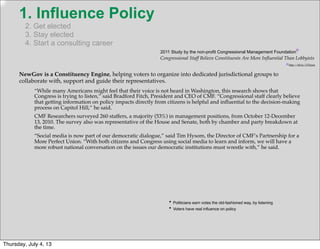 1. Influence Policy
2. Get elected
3. Stay elected
4. Start a consulting career
NewGov is a Constituency Engine, helping voters to organize into dedicated jurisdictional groups to
collaborate with, support and guide their representatives.
http://bit.ly/17Oyjxn
*
*
• Politicians earn votes the old-fashioned way, by listening
• Voters have real inﬂuence on policy
“While many Americans might feel that their voice is not heard in Washington, this research shows that
Congress is trying to listen,” said Bradford Fitch, President and CEO of CMF. “Congressional staff clearly believe
that getting information on policy impacts directly from citizens is helpful and inﬂuential to the decision-making
process on Capitol Hill,” he said.
CMF Researchers surveyed 260 staffers, a majority (53%) in management positions, from October 12-December
13, 2010. The survey also was representative of the House and Senate, both by chamber and party breakdown at
the time.
“Social media is now part of our democratic dialogue,” said Tim Hysom, the Director of CMF’s Partnership for a
More Perfect Union. “With both citizens and Congress using social media to learn and inform, we will have a
more robust national conversation on the issues our democratic institutions must wrestle with,” he said.
2011 Study by the non-profit Congressional Management Foundation
Congressional Staff Believe Constituents Are More Inﬂuential Than Lobbyists
Thursday, July 4, 13
 