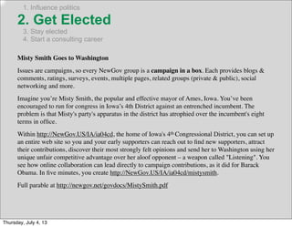 1. Influence politics
2. Get Elected
3. Stay elected
4. Start a consulting career
Misty Smith Goes to Washington
Issues are campaigns, so every NewGov group is a campaign in a box. Each provides blogs &
comments, ratings, surveys, events, multiple pages, related groups (private & public), social
networking and more.
Imagine you’re Misty Smith, the popular and effective mayor of Ames, Iowa. You’ve been
encouraged to run for congress in Iowa’s 4th District against an entrenched incumbent. The
problem is that Misty's party's apparatus in the district has atrophied over the incumbent's eight
terms in ofﬁce.
Within http://NewGov.US/IA/ia04cd, the home of Iowa's 4th Congressional District, you can set up
an entire web site so you and your early supporters can reach out to ﬁnd new supporters, attract
their contributions, discover their most strongly felt opinions and send her to Washington using her
unique unfair competitive advantage over her aloof opponent – a weapon called "Listening". You
see how online collaboration can lead directly to campaign contributions, as it did for Barack
Obama. In ﬁve minutes, you create http://NewGov.US/IA/ia04cd/mistysmith.
Full parable at http://newgov.net/govdocs/MistySmith.pdf
Thursday, July 4, 13
 