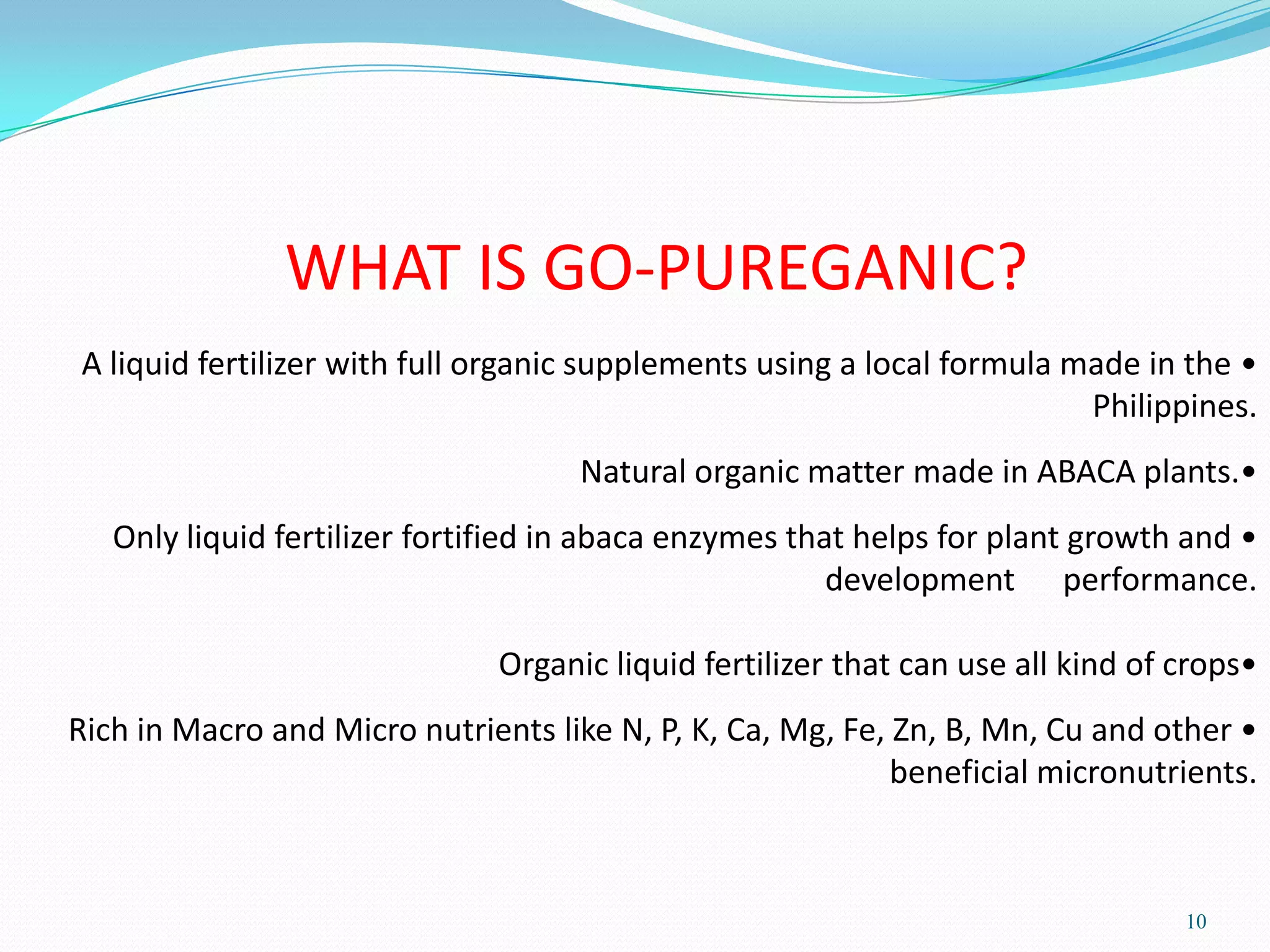 10
WHAT IS GO-PUREGANIC?
•A liquid fertilizer with full organic supplements using a local formula made in the
Philippines.
•Natural organic matter made in ABACA plants.
•Only liquid fertilizer fortified in abaca enzymes that helps for plant growth and
development performance.
•Organic liquid fertilizer that can use all kind of crops
•Rich in Macro and Micro nutrients like N, P, K, Ca, Mg, Fe, Zn, B, Mn, Cu and other
beneficial micronutrients.
 