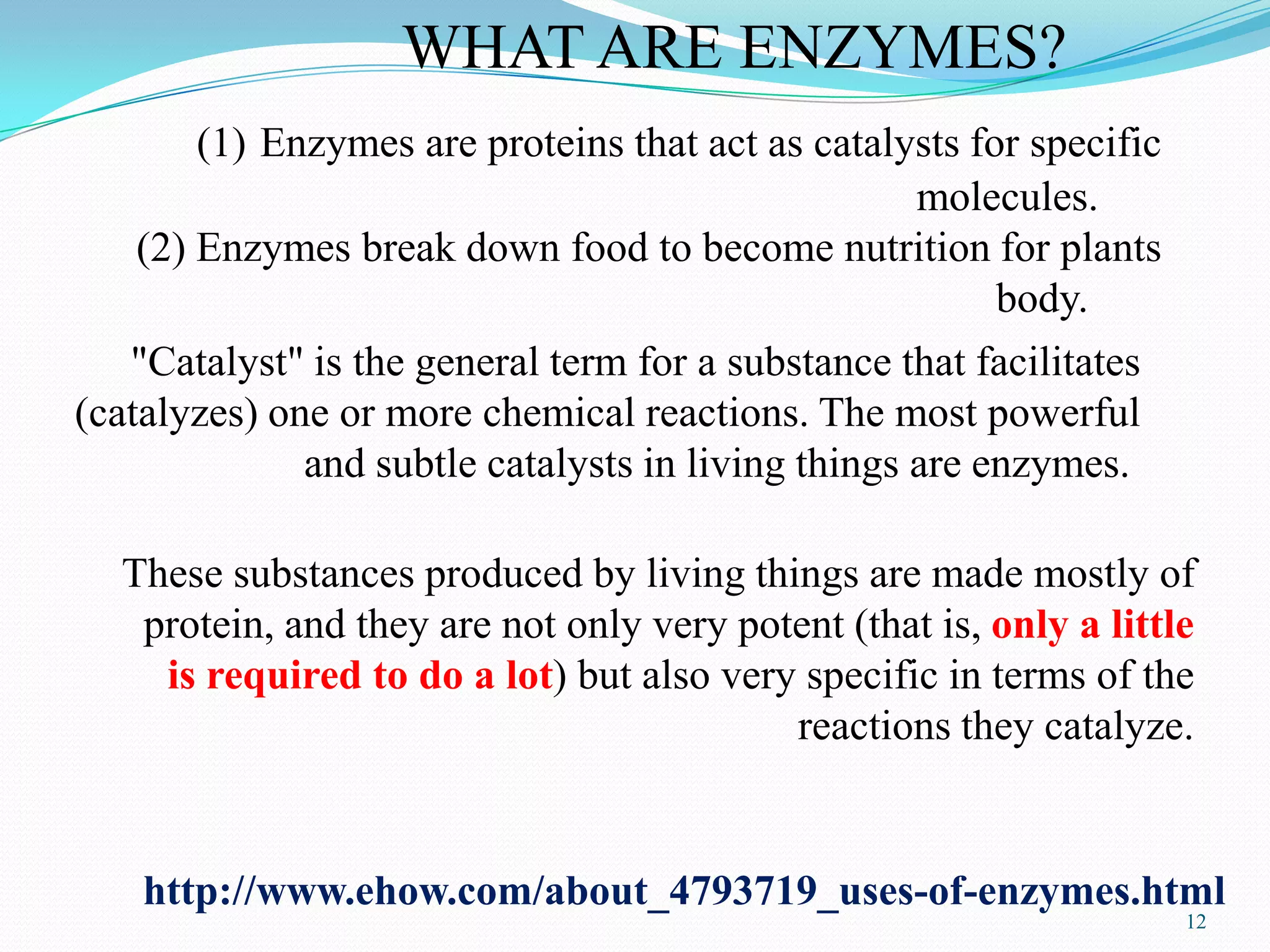 12
http://www.ehow.com/about_4793719_uses-of-enzymes.html
WHAT ARE ENZYMES?
(1) Enzymes are proteins that act as catalysts for specific
molecules.
(2) Enzymes break down food to become nutrition for plants
body.
"Catalyst" is the general term for a substance that facilitates
(catalyzes) one or more chemical reactions. The most powerful
and subtle catalysts in living things are enzymes.
These substances produced by living things are made mostly of
protein, and they are not only very potent (that is, only a little
is required to do a lot) but also very specific in terms of the
reactions they catalyze.
 