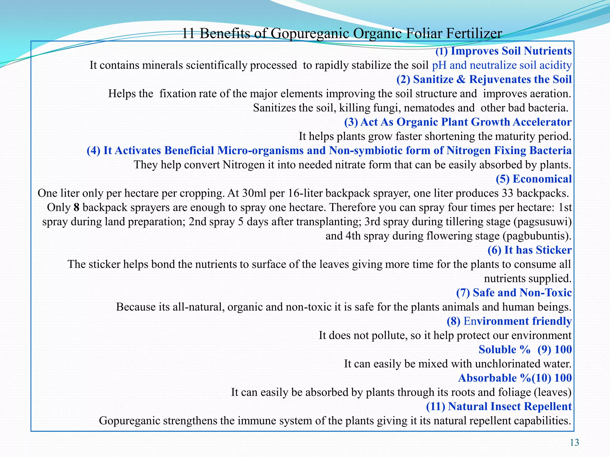 13
(1) Improves Soil Nutrients
It contains minerals scientifically processed to rapidly stabilize the soil pH and neutralize soil acidity
(2) Sanitize & Rejuvenates the Soil
Helps the fixation rate of the major elements improving the soil structure and improves aeration.
Sanitizes the soil, killing fungi, nematodes and other bad bacteria.
(3) Act As Organic Plant Growth Accelerator
It helps plants grow faster shortening the maturity period.
(4) It Activates Beneficial Micro-organisms and Non-symbiotic form of Nitrogen Fixing Bacteria
They help convert Nitrogen it into needed nitrate form that can be easily absorbed by plants.
(5) Economical
One liter only per hectare per cropping. At 30ml per 16-liter backpack sprayer, one liter produces 33 backpacks.
Only 8 backpack sprayers are enough to spray one hectare. Therefore you can spray four times per hectare: 1st
spray during land preparation; 2nd spray 5 days after transplanting; 3rd spray during tillering stage (pagsusuwi)
and 4th spray during flowering stage (pagbubuntis).
(6) It has Sticker
The sticker helps bond the nutrients to surface of the leaves giving more time for the plants to consume all
nutrients supplied.
(7) Safe and Non-Toxic
Because its all-natural, organic and non-toxic it is safe for the plants animals and human beings.
(8) Environment friendly
It does not pollute, so it help protect our environment
(9) 100%Soluble
It can easily be mixed with unchlorinated water.
(10) 100%Absorbable
It can easily be absorbed by plants through its roots and foliage (leaves)
(11) Natural Insect Repellent
Gopureganic strengthens the immune system of the plants giving it its natural repellent capabilities.
11 Benefits of Gopureganic Organic Foliar Fertilizer
 